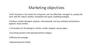 Marketing objectives
Surf has been in the market for a long time and has effectively managed its product life
cycle with the help of product innovations and great marketing strategies.
Unilever markets detergent products internationally and uses individual sub-brands to
segment those markets.
 Formulation of the detergent and the market targeted vary by region.
Launching variants in the washing machine category.
Effective Ad campaign.
Approaching new market.
 