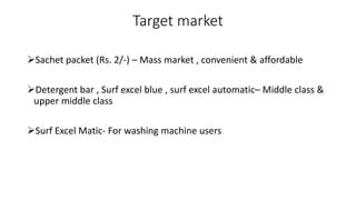 Target market
Sachet packet (Rs. 2/-) – Mass market , convenient & affordable
Detergent bar , Surf excel blue , surf excel automatic– Middle class &
upper middle class
Surf Excel Matic- For washing machine users
 
