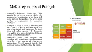 • Patanjali’s Dantkanti, Honey and Ghee
operate in the green segment giving the
organization opportunities to go ahead and
grow & build the product. The green zone
pushes an organization for expansion
strategies.
• Patanjali’s Candy, Fruit juice, and medicines
takes place in yellow category signifying
that brand should hold the product for some
time and makes necessary developments.
The yellow area suggests making strategies
aimed at maintaining stability.
• Patanjali’s Home care category like
agarbatti, dish wash bar etc comes under red
area due to the presence of other strong
competitors. The red segment signifies that
company should start harvesting the brand.
McKinsey matrix of Patanjali
 