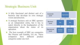 Strategic Business Unit
 A fully functional and distinct unit of a
business that develops its own strategic
vision and direction.
 A strategic business unit or SBU operates
as an independent entity, but it has to
report directly to the headquarters of the
organisation about the status of its
operation.
 The best example of SBU are companies
like Proctor and Gamble, LG etc. These
companies have different product
categories under one roof.
 