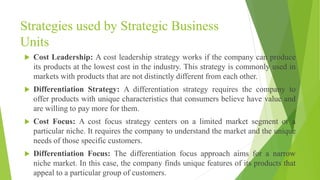 Strategies used by Strategic Business
Units
 Cost Leadership: A cost leadership strategy works if the company can produce
its products at the lowest cost in the industry. This strategy is commonly used in
markets with products that are not distinctly different from each other.
 Differentiation Strategy: A differentiation strategy requires the company to
offer products with unique characteristics that consumers believe have value and
are willing to pay more for them.
 Cost Focus: A cost focus strategy centers on a limited market segment or a
particular niche. It requires the company to understand the market and the unique
needs of those specific customers.
 Differentiation Focus: The differentiation focus approach aims for a narrow
niche market. In this case, the company finds unique features of its products that
appeal to a particular group of customers.
 