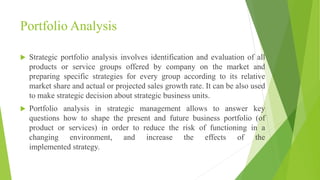Portfolio Analysis
 Strategic portfolio analysis involves identification and evaluation of all
products or service groups offered by company on the market and
preparing specific strategies for every group according to its relative
market share and actual or projected sales growth rate. It can be also used
to make strategic decision about strategic business units.
 Portfolio analysis in strategic management allows to answer key
questions how to shape the present and future business portfolio (of
product or services) in order to reduce the risk of functioning in a
changing environment, and increase the effects of the
implemented strategy.
 