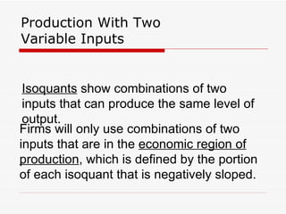 Production With Two Variable Inputs Isoquants  show combinations of two inputs that can produce the same level of output. Firms will only use combinations of two inputs that are in the  economic region of production , which is defined by the portion of each isoquant that is negatively sloped. 