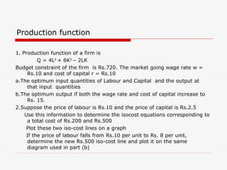 Production function 1. Production function of a firm is  Q = 4L 2  + 6K 2  – 2LK Budget constraint of the firm  is Rs.720. The market going wage rate w = Rs.10 and cost of capital r = Rs.10 a.The optimum input quantities of Labour and Capital  and the output at that input  quantities b.The optimum output if both the wage rate and cost of capital increase to Rs. 15. 2.Suppose the price of labour is Rs.10 and the price of capital is Rs.2.5 Use this information to determine the isocost equations corresponding to a total cost of Rs.200 and Rs.500 Plot these two iso-cost lines on a graph If the price of labour falls from Rs.10 per unit to Rs. 8 per unit, determine the new Rs.500 iso-cost line and plot it on the same diagram used in part (b) 