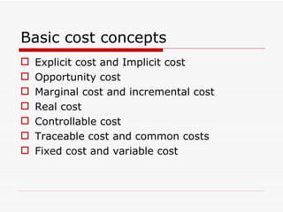 Basic cost concepts Explicit cost and Implicit cost Opportunity cost Marginal cost and incremental cost Real cost Controllable cost Traceable cost and common costs Fixed cost and variable cost 
