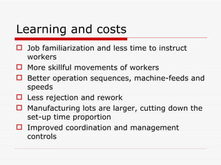 Learning and costs Job familiarization and less time to instruct workers More skillful movements of workers Better operation sequences, machine-feeds and speeds Less rejection and rework Manufacturing lots are larger, cutting down the set-up time proportion Improved coordination and management controls 