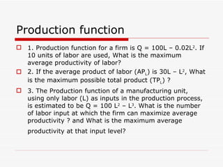 Production function 1. Production function for a firm is Q = 100L – 0.02L 2 . If 10 units of labor are used, What is the maximum average productivity of labor? 2. If the average product of labor (AP L ) is 30L – L 2 , What is the maximum possible total product (TP L ) ? 3. The Production function of a manufacturing unit, using only labor (L) as inputs in the production process, is estimated to be Q = 100 L 2  – L 3 . What is the number of labor input at which the firm can maximize average productivity ? and What is the maximum average productivity at that input level?   