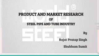 PRODUCT AND MARKET RESEARCH
OF
STEEL PIPE AND TUBE INDUSTRY
By
Rajat Pratap Singh
Shubham Sumit
 