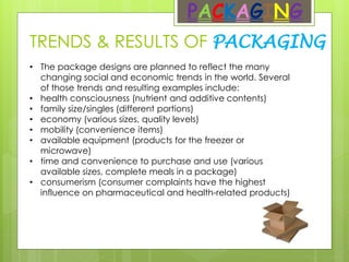 TRENDS & RESULTS OF PACKAGING
PACKAGING
• The package designs are planned to reflect the many
changing social and economic trends in the world. Several
of those trends and resulting examples include:
• health consciousness (nutrient and additive contents)
• family size/singles (different portions)
• economy (various sizes, quality levels)
• mobility (convenience items)
• available equipment (products for the freezer or
microwave)
• time and convenience to purchase and use (various
available sizes, complete meals in a package)
• consumerism (consumer complaints have the highest
influence on pharmaceutical and health-related products)
 