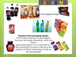 PACKAGING
Packaging design
Research into packaging design:
Find At least 4 pictures of packaging
that you think looks interesting , what you
think is
good/ bad about it. Is it colourful? Is it
eye-catching? Is it easy to tell what the
product is? What information is their on
the packaging?
 