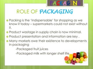 ROLE OF PACKAGING
PACKAGING
 Packing is the ‘indispensable’ for shopping as we
know it today – supermarkets could not exist without
it.
 Product wastage in supply chain is now minimal.
 Product presentation and information are key .
 Many markets owe their existence to developments
in packaging
-Packaged fruit juices
-Packaged milk with longer shelf life
 