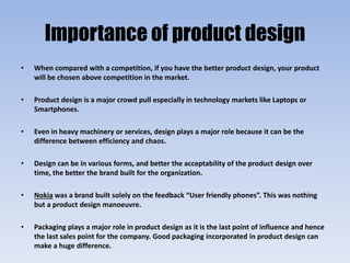 Importance of product design
• When compared with a competition, if you have the better product design, your product
will be chosen above competition in the market.
• Product design is a major crowd pull especially in technology markets like Laptops or
Smartphones.
• Even in heavy machinery or services, design plays a major role because it can be the
difference between efficiency and chaos.
• Design can be in various forms, and better the acceptability of the product design over
time, the better the brand built for the organization.
• Nokia was a brand built solely on the feedback “User friendly phones”. This was nothing
but a product design manoeuvre.
• Packaging plays a major role in product design as it is the last point of influence and hence
the last sales point for the company. Good packaging incorporated in product design can
make a huge difference.
 