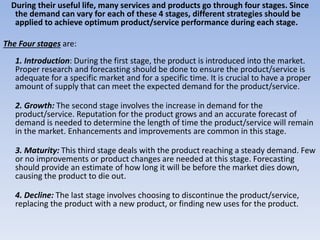 During their useful life, many services and products go through four stages. Since
the demand can vary for each of these 4 stages, different strategies should be
applied to achieve optimum product/service performance during each stage.
The Four stages are:
1. Introduction: During the first stage, the product is introduced into the market.
Proper research and forecasting should be done to ensure the product/service is
adequate for a specific market and for a specific time. It is crucial to have a proper
amount of supply that can meet the expected demand for the product/service.
2. Growth: The second stage involves the increase in demand for the
product/service. Reputation for the product grows and an accurate forecast of
demand is needed to determine the length of time the product/service will remain
in the market. Enhancements and improvements are common in this stage.
3. Maturity: This third stage deals with the product reaching a steady demand. Few
or no improvements or product changes are needed at this stage. Forecasting
should provide an estimate of how long it will be before the market dies down,
causing the product to die out.
4. Decline: The last stage involves choosing to discontinue the product/service,
replacing the product with a new product, or finding new uses for the product.
 