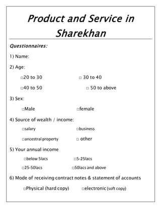 Product and Service in
Sharekhan
Questionnaires:
1) Name:
2) Age:
□20 to 30 □ 30 to 40
□40 to 50 □ 50 to above
3) Sex:
□Male □female
4) Source of wealth / income:
□salary □business
□ancestral property □ other
5) Your annual income
□below 5lacs □5-25lacs
□25-50lacs □50lacs and above
6) Mode of receiving contract notes & statement of accounts
□Physical (hard copy) □electronic(soft copy)
 