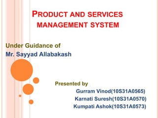 PRODUCT AND SERVICES
MANAGEMENT SYSTEM
Under Guidance of
Mr. Sayyad Allabakash

Presented by
Gurram Vinod(10S31A0565)
Karnati Suresh(10S31A0570)
Kumpati Ashok(10S31A0573)

 