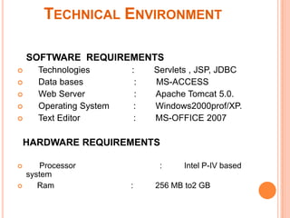 TECHNICAL ENVIRONMENT
SOFTWARE REQUIREMENTS






Technologies
Data bases
Web Server
Operating System
Text Editor

:
:
:
:
:

Servlets , JSP, JDBC
MS-ACCESS
Apache Tomcat 5.0.
Windows2000prof/XP.
MS-OFFICE 2007

HARDWARE REQUIREMENTS



Processor
system
Ram

:
:

Intel P-IV based

256 MB to2 GB

 