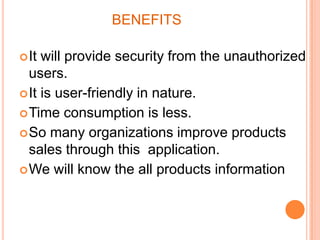 BENEFITS
 It

will provide security from the unauthorized
users.
 It is user-friendly in nature.
 Time consumption is less.
 So many organizations improve products
sales through this application.
 We will know the all products information

 