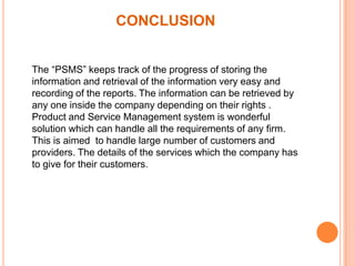 CONCLUSION
The “PSMS” keeps track of the progress of storing the
information and retrieval of the information very easy and
recording of the reports. The information can be retrieved by
any one inside the company depending on their rights .
Product and Service Management system is wonderful
solution which can handle all the requirements of any firm.
This is aimed to handle large number of customers and
providers. The details of the services which the company has
to give for their customers.

 