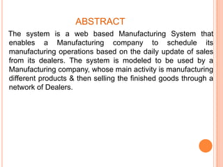 ABSTRACT
The system is a web based Manufacturing System that
enables a Manufacturing company to schedule its
manufacturing operations based on the daily update of sales
from its dealers. The system is modeled to be used by a
Manufacturing company, whose main activity is manufacturing
different products & then selling the finished goods through a
network of Dealers.

 