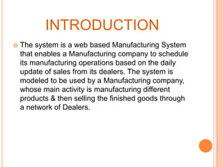 INTRODUCTION


The system is a web based Manufacturing System
that enables a Manufacturing company to schedule
its manufacturing operations based on the daily
update of sales from its dealers. The system is
modeled to be used by a Manufacturing company,
whose main activity is manufacturing different
products & then selling the finished goods through
a network of Dealers.

 