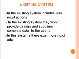 EXISTING SYSTEM
 In

the existing system includes less
no.of actions
 In the existing system they won’t
provide dealers and suppliers
complete data to the user’s
 In this systems there exist more no.of
ads

 