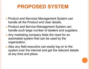 PROPOSED SYSTEM
Product and Services Management System can
handle all the Product and User details.
 Product and Service Management System can
handle such large number of dealers and suppliers.
 Any marketing company feels the need for an
automated system that can be used by the
organization.
 Also any field executive can easily log on to the
system over the internet and get the relevant details
at any time and place.


 