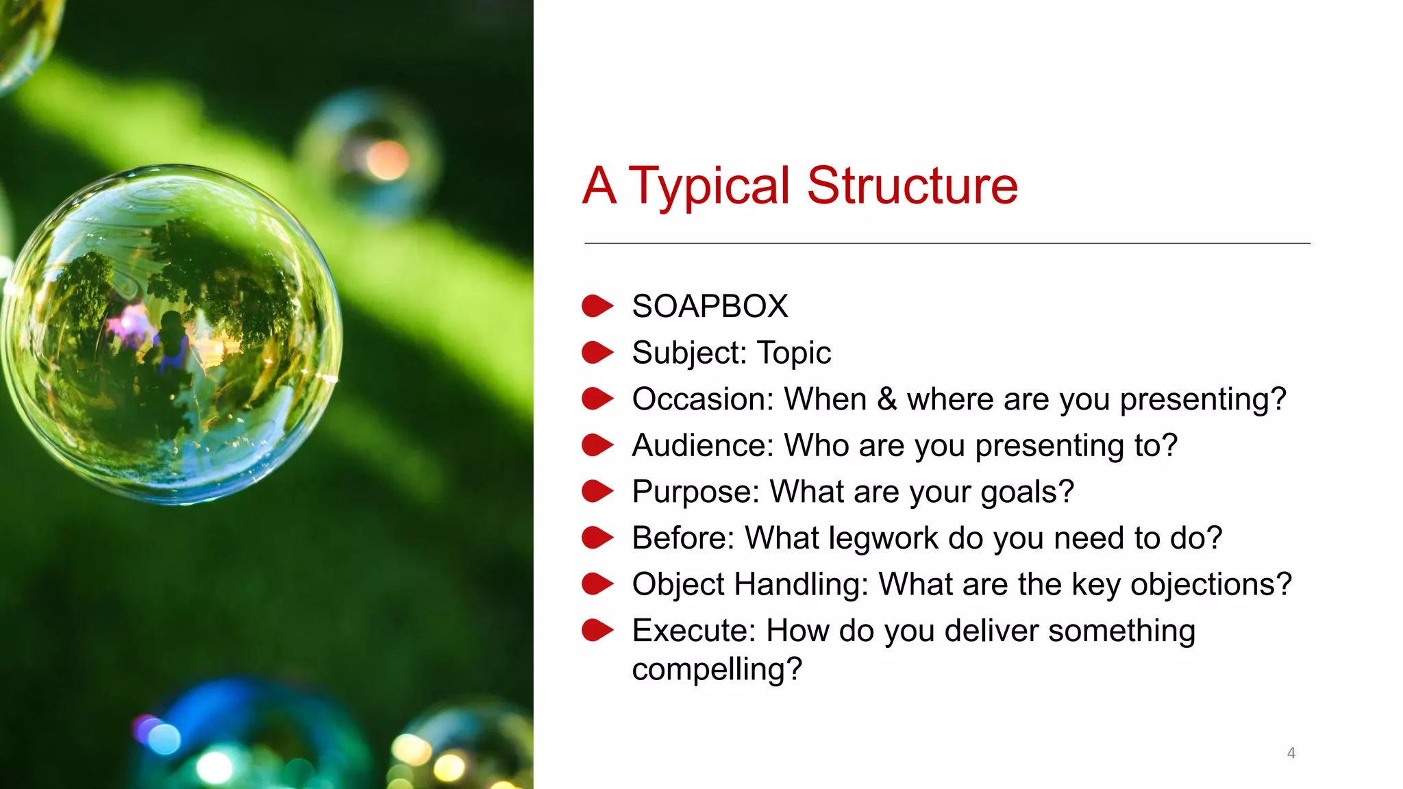 A Typical Structure
SOAPBOX
Subject: Topic
Occasion: When & where are you presenting?
Audience: Who are you presenting to?
Purpose: What are your goals?
Before: What legwork do you need to do?
Object Handling: What are the key objections?
Execute: How do you deliver something
compelling?
4