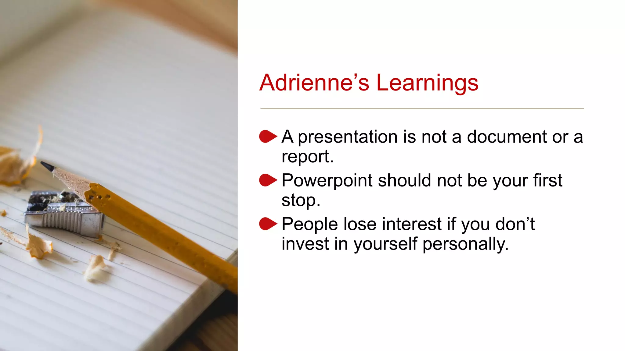 Adrienne’s Learnings
A presentation is not a document or a
report.
Powerpoint should not be your first
stop.
People lose interest if you don’t
invest in yourself personally.