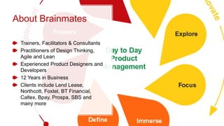 About Brainmates
Trainers, Facilitators & Consultants
Practitioners of Design Thinking,
Agile and Lean
Experienced Product Designers and
Developers
12 Years in Business
Clients include Lend Lease,
Northcott, Foxtel, BT Financial,
Caltex, Bpay, Prospa, SBS and
many more
 