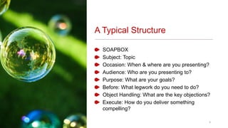 A Typical Structure
SOAPBOX
Subject: Topic
Occasion: When & where are you presenting?
Audience: Who are you presenting to?
Purpose: What are your goals?
Before: What legwork do you need to do?
Object Handling: What are the key objections?
Execute: How do you deliver something
compelling?
4
 