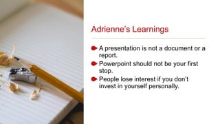Adrienne’s Learnings
A presentation is not a document or a
report.
Powerpoint should not be your first
stop.
People lose interest if you don’t
invest in yourself personally.
 