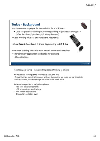 Tools today are CC/CQ – though in the process of moving to GIT/Jira
We have been looking at the automotive AUTOSAR RTE
- Though being a industrial company and not Automotive we could not participate in
standardizations, inside meetings and many many more areas …
Software is organized in 3(4) primary layers
- +80 core basic components
- +30 primary/core applications
- +nn system applications
- Display/presentation layer
43
5/22/2017
(c) Grundfos A/S
 