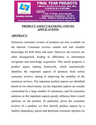 PRODUCT ASPECT RANKING AND ITS 
APPLICATIONS 
ABSTRACT: 
Numerous consumer reviews of products are now available on 
the Internet. Consumer reviews contain rich and valuable 
knowledge for both firms and users. However, the reviews are 
often disorganized, leading to difficulties in information 
navigation and knowledge acquisition. This article proposes a 
product aspect ranking framework, which automatically 
identifies the important aspects of products from online 
consumer reviews, aiming at improving the usability of the 
numerous reviews. The important product aspects are identified 
based on two observations: (a) the important aspects are usually 
commented by a large number of consumers; and (b) consumer 
opinions on the important aspects greatly influence their overall 
opinions on the product. In particular, given the consumer 
reviews of a product, we first identify product aspects by a 
shallow dependency parser and determine consumer opinions on 
 
