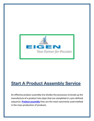 Start A Product Assembly Service
An effective product assembly line divides the processes to break up the
manufacture of a product into steps that are completed in a pre-defined
sequence. Product assembly lines are the most commonly used method
in the mass production of products.
 