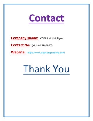 Contact
Company Name: KDDL Ltd. Unit Eigen
Contact No: (+91) 80 68476500
Website: https://www.eigenengineering.com
Thank Y...