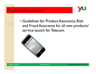 Product Assurance

               Guidelines for Product Assurance, Risk
               and Fraud Assurance for all new products/
               service launch for Telecom.




                         www.yu.co.ke      Revenue Assurance & Fraud
Syed Thameem

                                                                       1
 