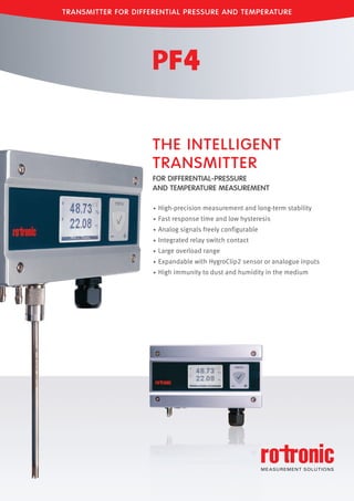 TRANSMITTER FOR DIFFERENTIAL PRESSURE AND TEMPERATURE
• High-precision measurement and long-term stability
• Fast response time and low hysteresis
• Analog signals freely configurable
• Integrated relay switch contact
• Large overload range
• Expandable with HygroClip2 sensor or analogue inputs
• High immunity to dust and humidity in the medium
THE INTELLIGENT
TRANSMITTER
FOR DIFFERENTIAL-PRESSURE
AND TEMPERATURE MEASUREMENT
Tel: +44 (0)191 490 1547
Fax: +44 (0)191 477 5371
Email: northernsales@thorneandderrick.co.uk
Website: www.heattracing.co.uk
www.thorneanderrick.co.uk
 