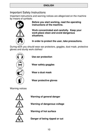 10
ENGLISH
Important Safety Instructions
Important instructions and warning notices are allegorized on the machine
by means of symbols:
Before you start working, read the operating
instructions of the machine.
Work concentrated and carefully. Keep your
work-place clean and avoid dangerous
situations.
In order to protect the user, take precautions.
During work you should wear ear protectors, goggles, dust mask, protective
gloves and sturdy work clothes!
Use ear protection
Wear safety goggles
Wear a dust mask
Wear protective gloves
Warning notices
Warning of general danger
Warning of dangerous voltage
Warning of hot surface
Danger of being ripped or cut
 