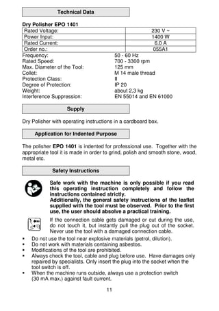11
Technical Data
Dry Polisher EPO 1401
Rated Voltage: 230 V ~
Power Input: 1400 W
Rated Current: 6.0 A
Order no.: 055A1
Frequency: 50 - 60 Hz
Rated Speed: 700 - 3300 rpm
Max. Diameter of the Tool: 125 mm
Collet: M 14 male thread
Protection Class: II
Degree of Protection: IP 20
Weight: about 2,3 kg
Interference Suppression: EN 55014 and EN 61000
Supply
Dry Polisher with operating instructions in a cardboard box.
Application for Indented Purpose
The polisher EPO 1401 is indented for professional use. Together with the
appropriate tool it is made in order to grind, polish and smooth stone, wood,
metal etc.
Safety Instructions
Safe work with the machine is only possible if you read
this operating instruction completely and follow the
instructions contained strictly.
Additionally, the general safety instructions of the leaflet
supplied with the tool must be observed. Prior to the first
use, the user should absolve a practical training.
If the connection cable gets damaged or cut during the use,
do not touch it, but instantly pull the plug out of the socket.
Never use the tool with a damaged connection cable.
Do not use the tool near explosive materials (petrol, dilution).
Do not work with materials containing asbestos.
Modifications of the tool are prohibited.
Always check the tool, cable and plug before use. Have damages only
repaired by specialists. Only insert the plug into the socket when the
tool switch is off.
When the machine runs outside, always use a protection switch
(30 mA max.) against fault current.
 