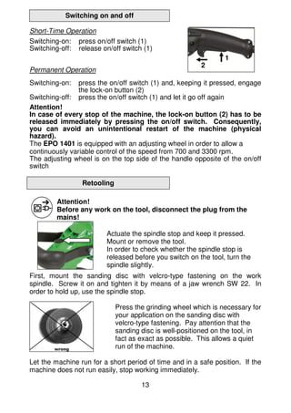 13
Switching on and off
Short-Time Operation
Switching-on: press on/off switch (1)
Switching-off: release on/off switch (1)
Permanent Operation
Switching-on: press the on/off switch (1) and, keeping it pressed, engage
the lock-on button (2)
Switching-off: press the on/off switch (1) and let it go off again
Attention!
In case of every stop of the machine, the lock-on button (2) has to be
released immediately by pressing the on/off switch. Consequently,
you can avoid an unintentional restart of the machine (physical
hazard).
The EPO 1401 is equipped with an adjusting wheel in order to allow a
continuously variable control of the speed from 700 and 3300 rpm.
The adjusting wheel is on the top side of the handle opposite of the on/off
switch
Retooling
Attention!
Before any work on the tool, disconnect the plug from the
mains!
Actuate the spindle stop and keep it pressed.
Mount or remove the tool.
In order to check whether the spindle stop is
released before you switch on the tool, turn the
spindle slightly.
First, mount the sanding disc with velcro-type fastening on the work
spindle. Screw it on and tighten it by means of a jaw wrench SW 22. In
order to hold up, use the spindle stop.
Press the grinding wheel which is necessary for
your application on the sanding disc with
velcro-type fastening. Pay attention that the
sanding disc is well-positioned on the tool, in
fact as exact as possible. This allows a quiet
run of the machine.
Let the machine run for a short period of time and in a safe position. If the
machine does not run easily, stop working immediately.
1
2
 