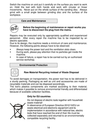 14
Switch the machine on and put it carefully on the surface you want to work
on. Hold the tool with both hands and work with circular or linear
movements. Never put on the whole surface of the sanding disc. Always
grind with a small angle between grinding disc and the surface of the
workpiece.
Care and Maintenance
Before the beginning of maintenance or repair works you
have to disconnect the plug from the mains.
Repairs may be executed only by appropriately qualified and experienced
personnel. After every repair the machine has to be inspected by an
electric specialist.
Due to its design, the machine needs a minimum of care and maintenance.
However, the following points always have to be observed:
Always keep the power tool and the ventilation slots clean.
During work, please pay attention that no particles get inside the
machine.
In case of failure, a repair has to be carried out by an authorised
service workshop.
Environmental Protection
Raw Material Recycling instead of Waste Disposal
To avoid damages on transportation, the power tool has to be delivered in
a sturdy packing. Packaging as well as unit and accessories are made of
recyclable materials and can be disposed accordingly.
The tool’s plastics components are marked according to their material,
which makes it possible to remove environmental friendly and differentiated
because of available collection facilities.
Only for EU countries
Do not dispose of electric tools together with household
waste material!
In observance of European Directive 2012/19/EU on
waste electrical and electronic equipment and its
implementation in accordance with national law, electric
tools that have reached the end of their life must be
collected separately and returned to an environmentally
compatible recycling facility.
 