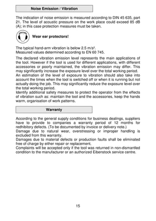15
Noise Emission / Vibration
The indication of noise emission is measured according to DIN 45 635, part
21. The level of acoustic pressure on the work place could exceed 85 dB
(A); in this case protection measures must be taken.
Wear ear protectors!
The typical hand-arm vibration is below 2.5 m/s².
Measured values determined according to EN 60 745.
The declared vibration emission level represents the main applications of
the tool. However if the tool is used for different applications, with different
accessories or poorly maintained, the vibration emission may differ. This
may significantly increase the exposure level over the total working period.
An estimation of the level of exposure to vibration should also take into
account the times when the tool is switched off or when it is running but not
actually doing the job. This may significantly reduce the exposure level over
the total working period.
Identify additional safety measures to protect the operator from the effects
of vibration such as: maintain the tool and the accessories, keep the hands
warm, organisation of work patterns.
Warranty
According to the general supply conditions for business dealings, suppliers
have to provide to companies a warranty period of 12 months for
redhibitory defects. (To be documented by invoice or delivery note.)
Damage due to natural wear, overstressing or improper handling is
excluded from this warranty.
Damages due to material defects or production faults shall be eliminated
free of charge by either repair or replacement.
Complaints will be accepted only if the tool was returned in non-dismantled
condition to the manufacturer or an authorized Eibenstock service centre.
 