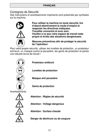 17
FRANÇAIS
Consignes de Sécurité
Des instructions et avertissements importants sont présentés par symboles
sur la machine.
Pour utiliser la machine en toute sécurité, lire
d’abord attentivement le mode d’emploi et
respecter les directives indiquées.
Travailler concentré et avec soin.
Veuillez à ce que votre espace de travail reste
propre et évitez des situations dangereuses.
Mesures préventives afin de protéger la sécurité
de l’opérateur
Pour votre propre sécurité, utilisez les lunettes de protection, un protecteur
anti-bruit, un masque contre la poussière, les gants de protection et portez
une robuste tenue de travail !
Protecteur antibruit
Lunettes de protection
Masque anti poussière
Gants de protection
Avertissements
Attention : Règles de sécurité
Attention : Voltage dangereux
Attention : Surface chaude
Danger de déchirure ou de coupure
 