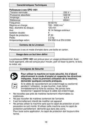 18
Caractéristiques Techniques
Polisseuse à sec EPO 1401
Tension nominale: 230 V ~
Puissance absorbée: 1400 W
Ampérage : 6,0 A
Référence: 055A1
Fréquence: 50-60 Hz
Régime en charge: 700 - 3300 min
-1
Max. diamètre du disque: 125 mm
Axe: M 14 filetage extérieur
Isolation double: II
Degré de protection: IP 20
Poids: 2,3 kg
Antiparasitage selon: EN 55014 et EN 61000
Contenu de la Livraison
Polisseuse à sec et mode d'emploi dans une boîte en carton.
Usage dans un but bien défini
La polisseuse EPO 1401 est prévue pour un usage professionnel. Avec
l'outil approprié, elle est conçue pour meuler, polir et lisser la pierre, le bois,
le métal, etc.
Consignes de Sécurité
Pour utiliser la machine en toute sécurité, lire d’abord
attentivement le mode d’emploi et respecter les directives
indiquées. Avant la première utilisation de la machine,
demander quelques conseils pratiques.
Si le câble de raccordement est endommagé ou sectionné
pendant l’utilisation, ne pas toucher, mais retirer
immédiatement la fiche du secteur. Ne jamais faire
fonctionner l’appareil lorsque le câble est endommagé.
Ne travaillez pas près de matières facilement inflammables ou
explosives.
Ne pas travailler de matières contenant de l’amiante.
Il est formellement interdit de modifier cet appareil
Ne jamais utiliser la machine sans que le capot de protection et anti-
poussière ne soit monté. N’utiliser cette machine avec le capot de
protection partiellement démonté que dans des coins.
Pour toute autre application, le capot de protection doit toujours être
fermé.
 