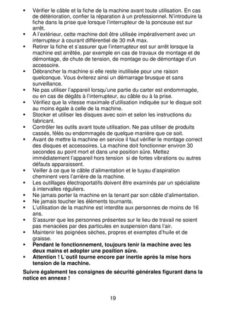 19
Vérifier le câble et la fiche de la machine avant toute utilisation. En cas
de détérioration, confier la réparation à un professionnel. N’introduire la
fiche dans la prise que lorsque l’interrupteur de la ponceuse est sur
arrêt.
A l’extérieur, cette machine doit être utilisée impérativement avec un
interrupteur à courant différentiel de 30 mA max.
Retirer la fiche et s’assurer que l’interrupteur est sur arrêt lorsque la
machine est arrêtée, par exemple en cas de travaux de montage et de
démontage, de chute de tension, de montage ou de démontage d’un
accessoire.
Débrancher la machine si elle reste inutilisée pour une raison
quelconque. Vous éviterez ainsi un démarrage brusque et sans
surveillance.
Ne pas utiliser l’appareil lorsqu’une partie du carter est endommagée,
ou en cas de dégâts à l’interrupteur, au câble ou à la prise.
Vérifiez que la vitesse maximale d’utilisation indiquée sur le disque soit
au moins égale à celle de la machine.
Stocker et utiliser les disques avec soin et selon les instructions du
fabricant.
Contrôler les outils avant toute utilisation. Ne pas utiliser de produits
cassés, fêlés ou endommagés de quelque manière que ce soit.
Avant de mettre la machine en service il faut vérifier le montage correct
des disques et accessoires. La machine doit fonctionner environ 30
secondes au point mort et dans une position sûre. Mettez
immédiatement l’appareil hors tension si de fortes vibrations ou autres
défauts apparaissent.
Veiller à ce que le câble d’alimentation et le tuyau d’aspiration
cheminent vers l’arrière de la machine.
Les outillages électroportatifs doivent être examinés par un spécialiste
à intervalles réguliers.
Ne jamais porter la machine en la tenant par son câble d’alimentation.
Ne jamais toucher les éléments tournants.
L’utilisation de la machine est interdite aux personnes de moins de 16
ans.
S’assurer que les personnes présentes sur le lieu de travail ne soient
pas menacées par des particules en suspension dans l’air.
Maintenir les poignées sèches, propres et exemptes d’huile et de
graisse.
Pendant le fonctionnement, toujours tenir la machine avec les
deux mains et adopter une position sûre.
Attention ! L’outil tourne encore par inertie après la mise hors
tension de la machine.
Suivre également les consignes de sécurité générales figurant dans la
notice en annexe !
 