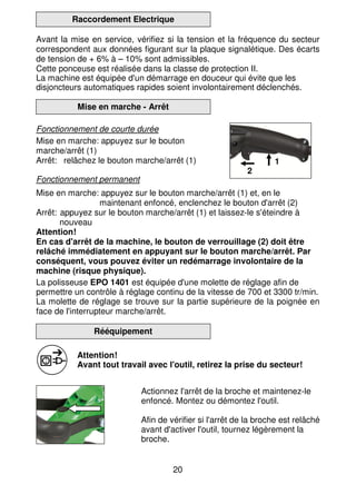 20
Raccordement Electrique
Avant la mise en service, vérifiez si la tension et la fréquence du secteur
correspondent aux données figurant sur la plaque signalétique. Des écarts
de tension de + 6% à – 10% sont admissibles.
Cette ponceuse est réalisée dans la classe de protection II.
La machine est équipée d'un démarrage en douceur qui évite que les
disjoncteurs automatiques rapides soient involontairement déclenchés.
Mise en marche - Arrêt
Fonctionnement de courte durée
Mise en marche: appuyez sur le bouton
marche/arrêt (1)
Arrêt: relâchez le bouton marche/arrêt (1)
Fonctionnement permanent
Mise en marche: appuyez sur le bouton marche/arrêt (1) et, en le
maintenant enfoncé, enclenchez le bouton d'arrêt (2)
Arrêt: appuyez sur le bouton marche/arrêt (1) et laissez-le s'éteindre à
nouveau
Attention!
En cas d'arrêt de la machine, le bouton de verrouillage (2) doit être
relâché immédiatement en appuyant sur le bouton marche/arrêt. Par
conséquent, vous pouvez éviter un redémarrage involontaire de la
machine (risque physique).
La polisseuse EPO 1401 est équipée d'une molette de réglage afin de
permettre un contrôle à réglage continu de la vitesse de 700 et 3300 tr/min.
La molette de réglage se trouve sur la partie supérieure de la poignée en
face de l'interrupteur marche/arrêt.
Rééquipement
Attention!
Avant tout travail avec l'outil, retirez la prise du secteur!
Actionnez l'arrêt de la broche et maintenez-le
enfoncé. Montez ou démontez l'outil.
Afin de vérifier si l'arrêt de la broche est relâché
avant d'activer l'outil, tournez légèrement la
broche.
1
2
 