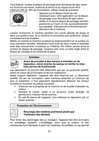21
Tout d'abord, montez le disque de ponçage avec fermeture de type velcro
sur la broche de travail. Vissez-le et serrez-le au moyen d'une clé à
mâchoire SW 22. Afin de l'immobiliser, utilisez l'arrêt de la broche.
Appuyez sur le disque-meule qui est
nécessaire pour votre application sur le disque
de ponçage avec fermeture de type velcro.
Veillez à ce que le disque de ponçage soit bien
positionné sur l'outil, en fait, aussi précisément
que possible. Cela permet un fonctionnement
silencieux de la machine.
Laissez fonctionner la machine pendant une courte période de temps et
dans une position sûre. Si la machine ne fonctionne pas facilement, cessez
immédiatement de travailler.
Mettez en marche la machine et placez-la soigneusement sur la surface où
vous souhaitez travailler. Maintenez l'outil avec les deux mains et travaillez
avec des mouvements circulaires ou linéaires. Ne mettez jamais toute la
surface du disque de ponçage. Toujours polir avec un petit angle entre le
disque de meulage et la surface de la pièce.
Entretien
Avant de procéder à des travaux d’entretien ou de
réparation, retirer la prise du secteur et vérifier la mise
hors service de la ponceuse.
Les réparations ne peuvent être effectuées que par un personnel qualifié,
choisi en raison de sa formation et de son expérience.
Après chaque réparation, l’appareil doit être examiné par un électricien
qualifié. De par sa conception, cette machine nécessite un minimum de
soin et d’entretien. Il faut cependant régulièrement effectuer les travaux
suivants ou examiner les pièces suivantes:
S’assurer de la propreté de la machine et de la grille d’aération du
moteur.
Pendant le travail, veiller à ce qu’aucun corps étranger ne
parvienne à l’intérieur de la machine.
En cas de panne de l’appareil, faire effectuer la réparation par un
atelier autorisé.
Protection de l’Environnement
Recyclage des matières premières plutôt que
Traitement des déchets
Pour éviter des dommages liés au transport, l’appareil doit être livré dans
un emballage résistant. L’emballage, ainsi que le moteur et ses
accessoires sont fabriqués à partir de matériaux recyclables, ce qui permet
mal
 