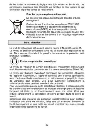 22
de les traiter de manière écologique une fois arrivés en fin de vie. Les
composants plastiques sont identifiés en fonction de leur nature ce qui
facilite leur tri par les usines de retraitement.
Pour les pays européens uniquement
Ne pas jeter les appareils électriques dans les ordures
ménagères !
Conformément à la directive européenne 2012/19/UE
relative aux déchets d’équipements électriques ou
électroniques (DEEE), et à sa transposition dans la
législation nationale, les appareils électriques doivent être
collectés à part et être soumis à un recyclage respectueux
de l’environnement
Bruit / Vibration
Le bruit de cet appareil est mesuré selon la norme DIN 45 635, partie 21.
Le niveau de pression acoustique sur le lieu de travail peut dépasser 85 dB
(A). Dans ce cas, il convient de prendre des mesures de protection anti-
bruit pour l’utilisateur.
Portez une protection acoustique!
Le niveau de vibration de la main et du bras est typiquement inférieur à 2,5
m/s². Mesures réalisées conformément à la norme européenne EN 60 745.
Le niveau de vibrations revendiqué correspond aux principales utilisations
de l’appareil. Cependant, si l’appareil est utilisé pour d’autres applications,
avec d’autres outils de travail ou avec un entretien non approprié, le niveau
de vibrations peut différer. Ceci peut augmenter sensiblement la
sollicitation vibratoire pendant toute la durée de travail.
Pour une estimation précise de la sollicitation vibratoire, il est recommandé
de prendre aussi en considération les espaces de temps pendant lesquels
l’appareil est éteint ou en fonctionnement, mais non utilisé. Ceci peut
réduire sensiblement la sollicitation vibratoire pendant toute la durée de
travail.
Déterminez des mesures de protection supplémentaires pour protéger
l’utilisateur des effets de vibration, telles que par exemple : Entretien de
l’outil électroportatif et des outils de travail, maintenir les mains chauds,
organisation des opérations de travail.
 