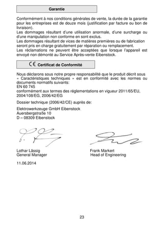 23
Garantie
Conformément à nos conditions générales de vente, la durée de la garantie
pour les entreprises est de douze mois (justification par facture ou bon de
livraison).
Les dommages résultant d’une utilisation anormale, d’une surcharge ou
d’une manipulation non conforme en sont exclus.
Les dommages résultant de vices de matières premières ou de fabrication
seront pris en charge gratuitement par réparation ou remplacement.
Les réclamations ne peuvent être acceptées que lorsque l’appareil est
envoyé non démonté au Service Après-vente Eibenstock.
Certificat de Conformité
Nous déclarons sous notre propre responsabilité que le produit décrit sous
« Caractéristiques techniques » est en conformité avec les normes ou
documents normatifs suivants:
EN 60 745
conformément aux termes des réglementations en vigueur 2011/65/EU,
2004/108/EG, 2006/42/EG
Dossier technique (2006/42/CE) auprès de:
Elektrowerkzeuge GmbH Eibenstock
Auersbergstraße 10
D – 08309 Eibenstock
Lothar Lässig Frank Markert
General Manager Head of Engineering
11.06.2014
 