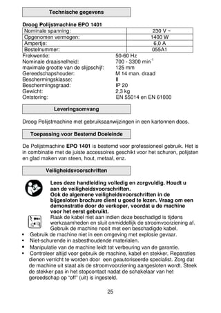 25
Technische gegevens
Droog Polijstmachine EPO 1401
Nominale spanning: 230 V ~
Opgenomen vermogen: 1400 W
Ampertje: 6,0 A
Bestelnummer: 055A1
Frekwentie: 50-60 Hz
Nominale draaisnelheid: 700 - 3300 min
-1
maximale grootte van de slijpschijf: 125 mm
Gereedschapshouder: M 14 man. draad
Beschermingsklasse: II
Beschermingsgraad: IP 20
Gewicht: 2,3 kg
Ontstoring: EN 55014 en EN 61000
Leveringsomvang
Droog Polijstmachine met gebruiksaanwijzingen in een kartonnen doos.
Toepassing voor Bestemd Doeleinde
De Polijstmachine EPO 1401 is bestemd voor professioneel gebruik. Het is
in combinatie met de juiste accessoires geschikt voor het schuren, polijsten
en glad maken van steen, hout, metaal, enz.
Veiligheidsvoorschriften
Lees deze handleiding volledig en zorgvuldig. Houdt u
aan de veiligheidsvoorschriften.
Ook de algemene veiligheidsvoorschriften in de
bijgesloten brochure dient u goed te lezen. Vraag om een
demonstratie door de verkoper, voordat u de machine
voor het eerst gebruikt.
Raak de kabel niet aan indien deze beschadigd is tijdens
werkzaamheden en sluit onmiddellijk de stroomvoorziening af.
Gebruik de machine nooit met een beschadigde kabel.
Gebruik de machine niet in een omgeving met explosie gevaar.
Niet-schurende in asbesthoudende materialen.
Manipulatie van de machine leidt tot verbeuring van de garantie.
Controleer altijd voor gebruik de machine, kabel en stekker. Reparaties
dienen verricht te worden door een geautoriseerde specialist. Zorg dat
de machine uit staat als de stroomvoorziening aangesloten wordt. Steek
de stekker pas in het stopcontact nadat de schakelaar van het
gereedschap op “off” (uit) is ingesteld.
 